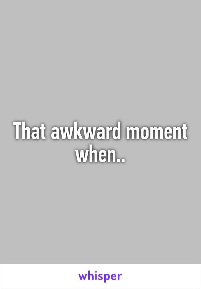 That awkward moment when..