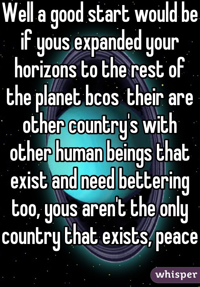Well a good start would be if yous expanded your horizons to the rest of the planet bcos  their are other country's with other human beings that exist and need bettering too, yous aren't the only country that exists, peace