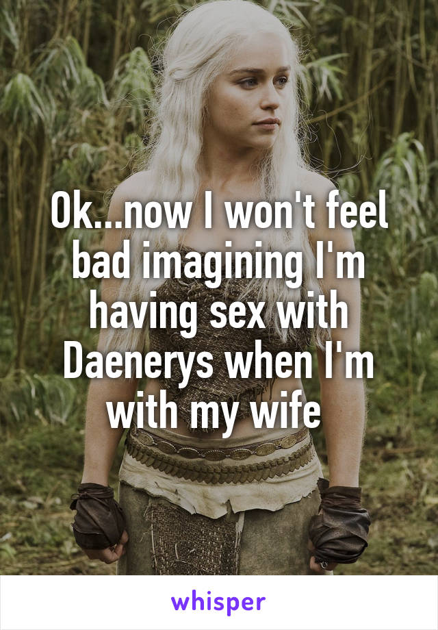 Ok...now I won't feel bad imagining I'm having sex with Daenerys when I'm with my wife 