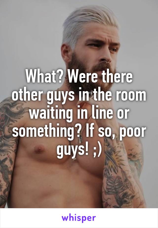 What? Were there other guys in the room waiting in line or something? If so, poor guys! ;)