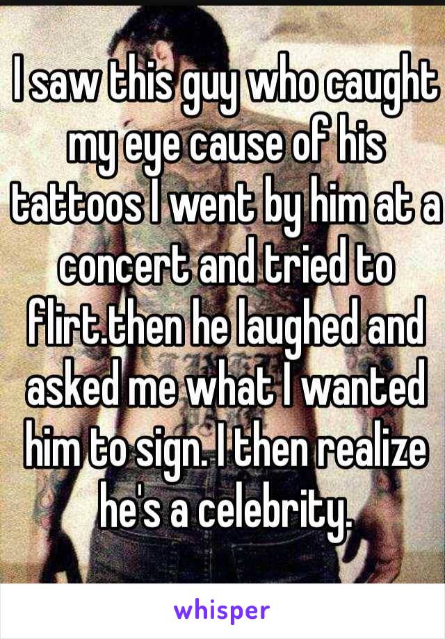 I saw this guy who caught my eye cause of his tattoos I went by him at a concert and tried to flirt.then he laughed and asked me what I wanted him to sign. I then realize he's a celebrity.