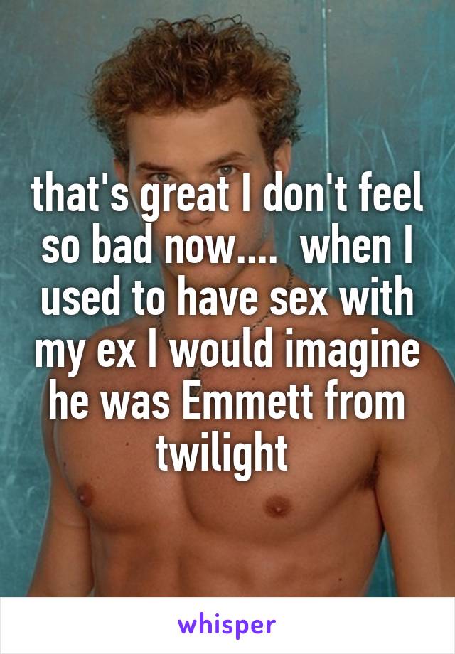 that's great I don't feel so bad now....  when I used to have sex with my ex I would imagine he was Emmett from twilight 