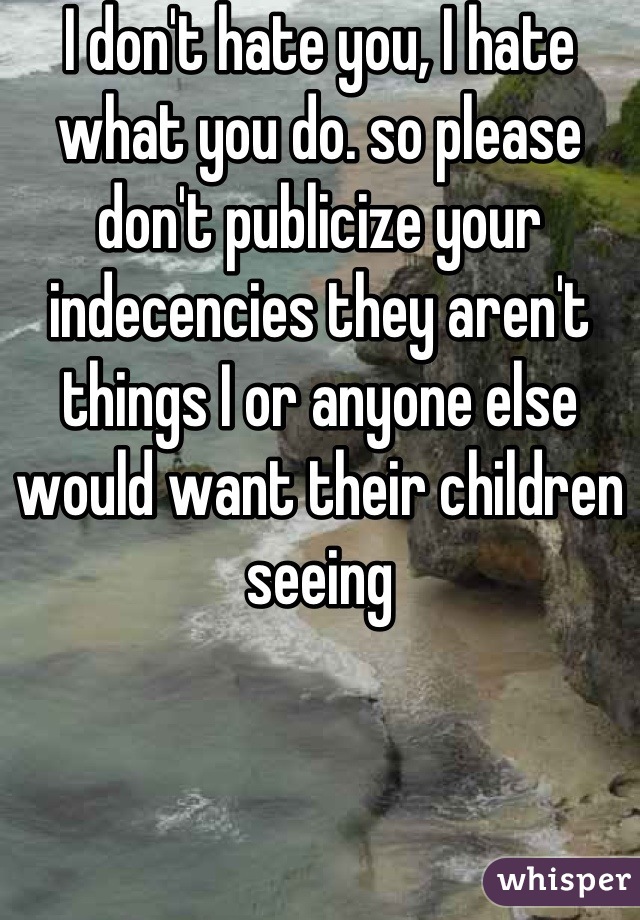 I don't hate you, I hate what you do. so please don't publicize your indecencies they aren't things I or anyone else would want their children seeing