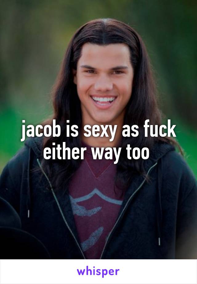 jacob is sexy as fuck either way too 