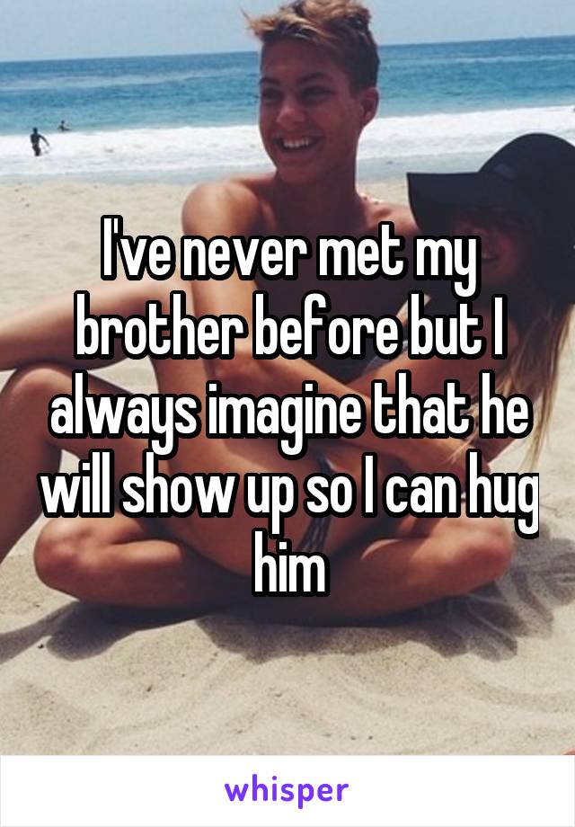 I've never met my brother before but I always imagine that he will show up so I can hug him