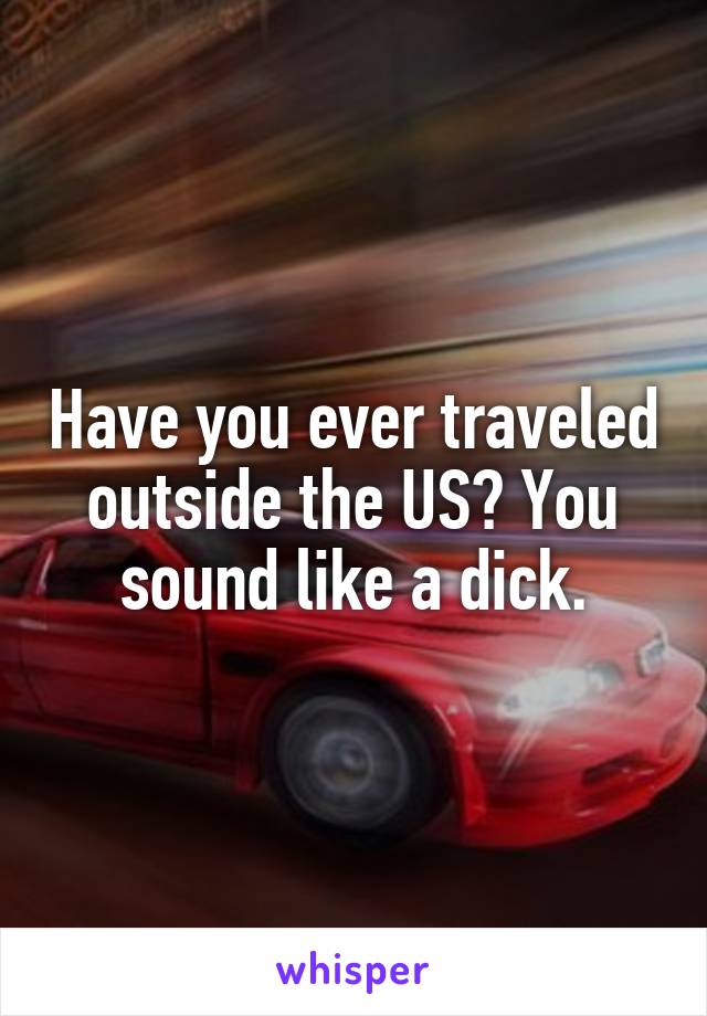 Have you ever traveled outside the US? You sound like a dick.