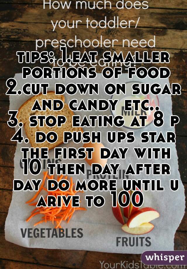 tips: 1.eat smaller portions of food
2.cut down on sugar and candy etc..
3. stop eating at 8 pm
4. do push ups star the first day with 10 then day after day do more until u arive to 100  