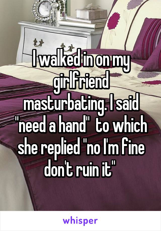 I walked in on my girlfriend masturbating. I said "need a hand"  to which she replied "no I'm fine don't ruin it" 