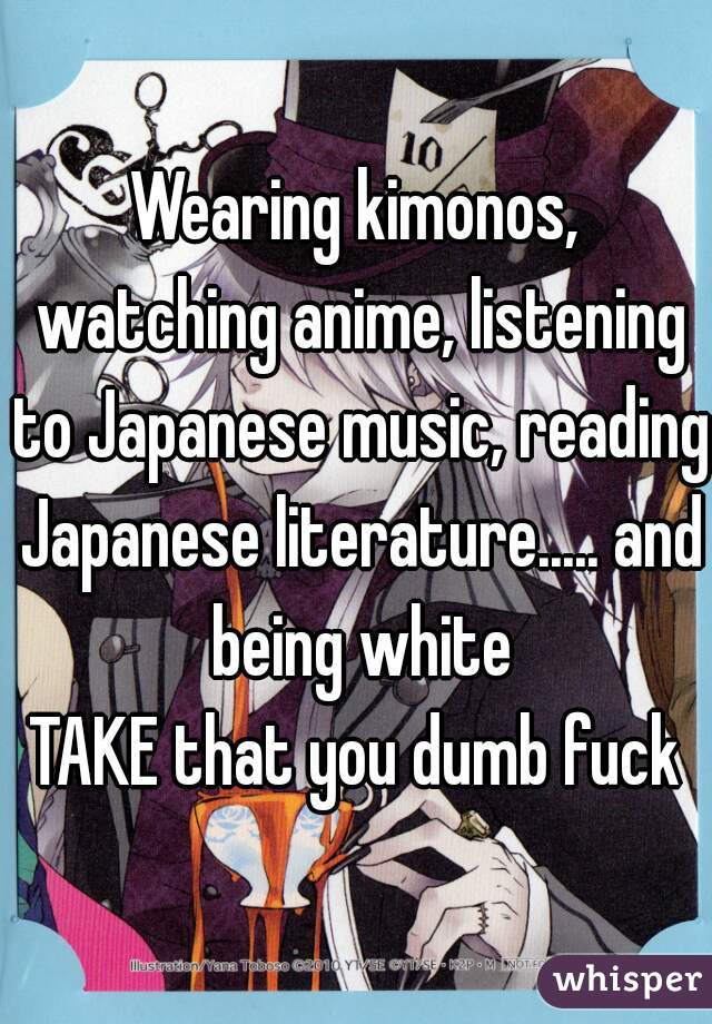 Wearing kimonos, watching anime, listening to Japanese music, reading Japanese literature..... and being white

TAKE that you dumb fuck