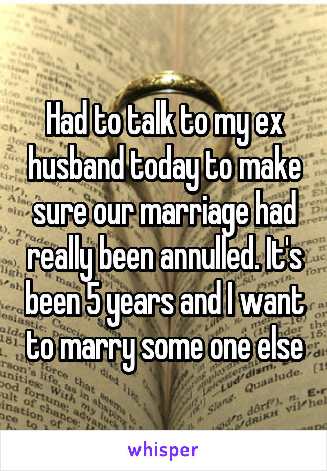 Had to talk to my ex husband today to make sure our marriage had really been annulled. It's been 5 years and I want to marry some one else