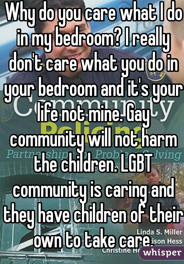 Why do you care what I do in my bedroom? I really don't care what you do in your bedroom and it's your life not mine. Gay community will not harm the children. LGBT community is caring and they have children of their own to take care.