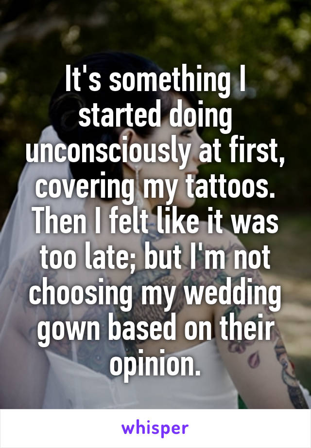 It's something I started doing unconsciously at first, covering my tattoos. Then I felt like it was too late; but I'm not choosing my wedding gown based on their opinion.
