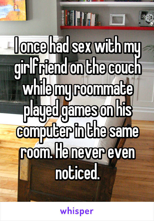 I once had sex with my girlfriend on the couch while my roommate played games on his computer in the same room. He never even noticed.