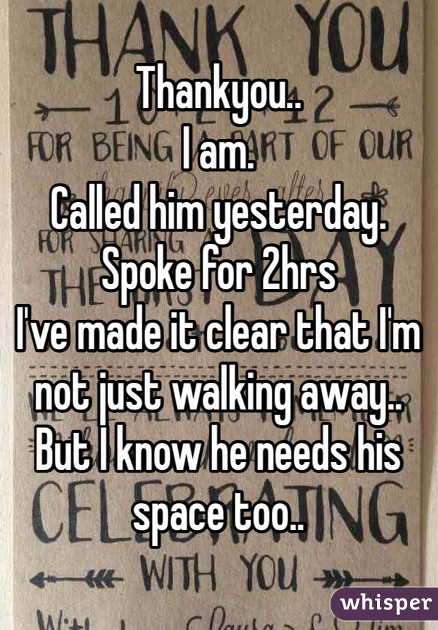 Thankyou.. 
I am. 
Called him yesterday. Spoke for 2hrs 
I've made it clear that I'm not just walking away.. But I know he needs his space too.. 