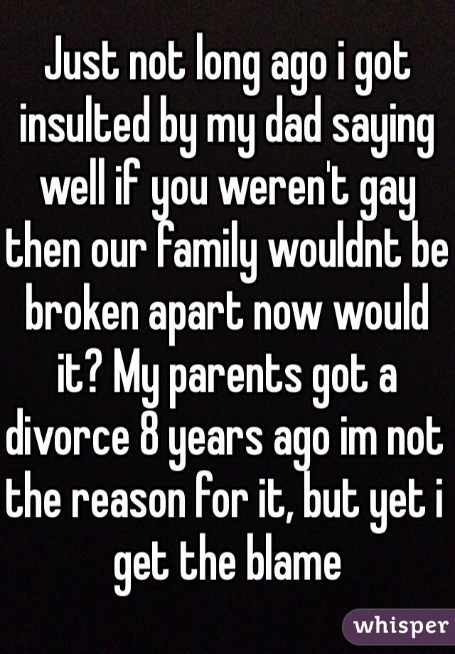 Just not long ago i got insulted by my dad saying well if you weren't gay then our family wouldnt be broken apart now would it? My parents got a divorce 8 years ago im not the reason for it, but yet i get the blame 