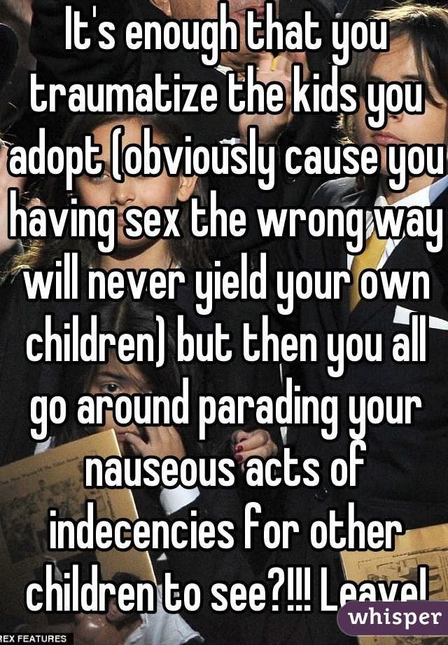 It's enough that you traumatize the kids you adopt (obviously cause you having sex the wrong way will never yield your own children) but then you all go around parading your nauseous acts of indecencies for other children to see?!!! Leave!