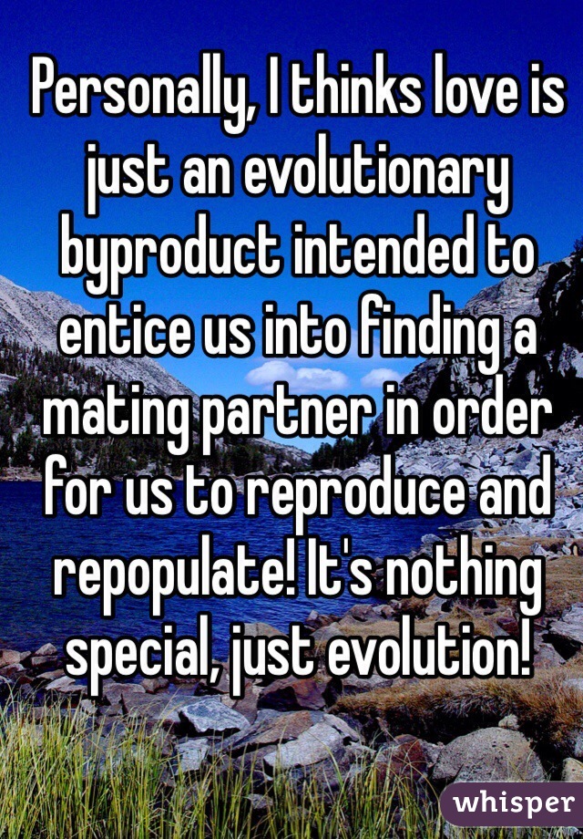 Personally, I thinks love is just an evolutionary byproduct intended to entice us into finding a mating partner in order for us to reproduce and repopulate! It's nothing special, just evolution!