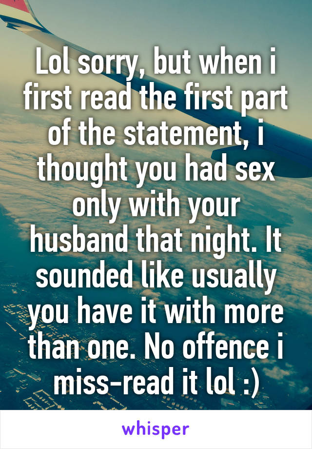 Lol sorry, but when i first read the first part of the statement, i thought you had sex only with your husband that night. It sounded like usually you have it with more than one. No offence i miss-read it lol :)
