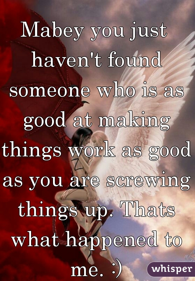 Mabey you just haven't found someone who is as good at making things work as good as you are screwing things up. Thats what happened to me. :)