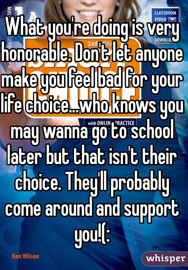 What you're doing is very honorable. Don't let anyone make you feel bad for your life choice...who knows you may wanna go to school later but that isn't their choice. They'll probably come around and support you!(: