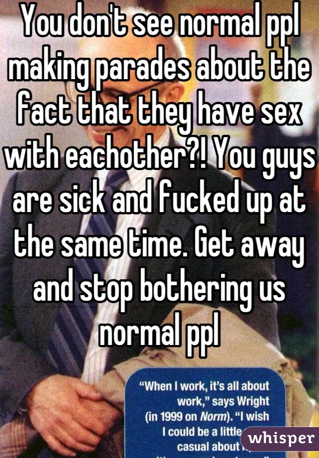 You don't see normal ppl making parades about the fact that they have sex with eachother?! You guys are sick and fucked up at the same time. Get away and stop bothering us normal ppl