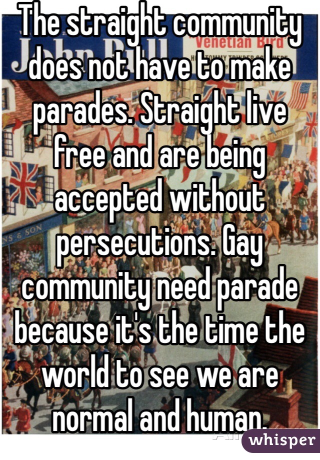 The straight community does not have to make parades. Straight live free and are being accepted without persecutions. Gay community need parade because it's the time the world to see we are normal and human. 