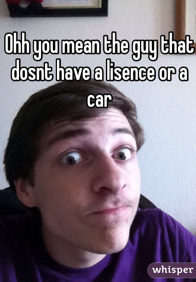 Ohh you mean the guy that dosnt have a lisence or a car