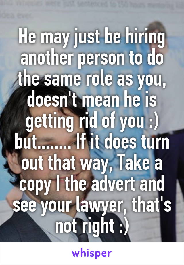 He may just be hiring another person to do the same role as you, doesn't mean he is getting rid of you :) but........ If it does turn out that way, Take a copy I the advert and see your lawyer, that's not right :)