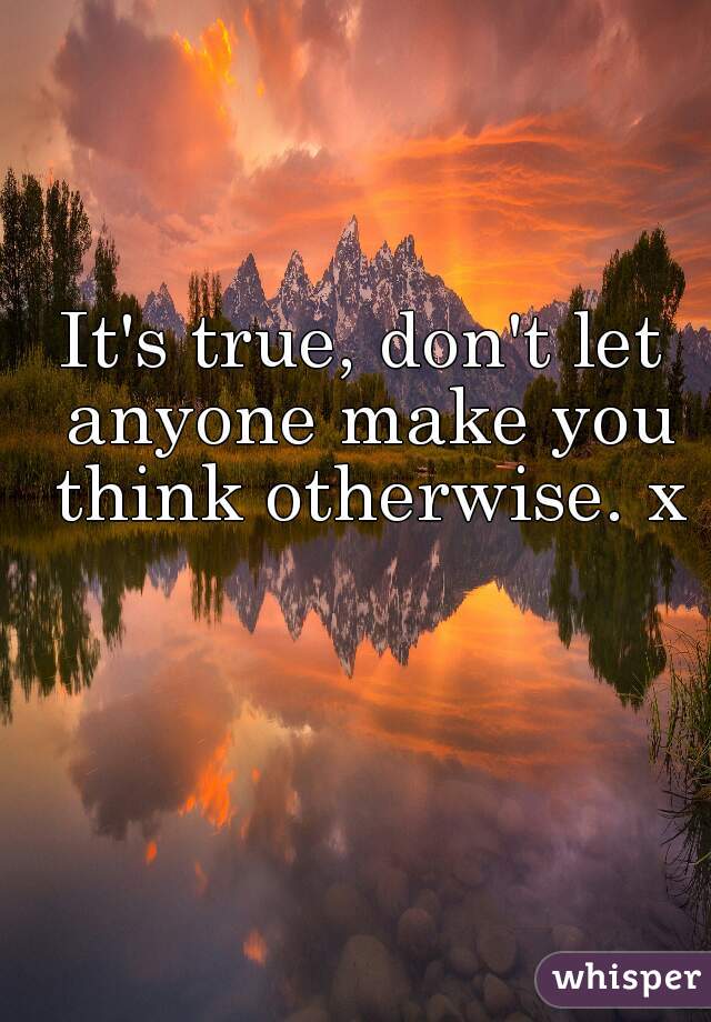 It's true, don't let anyone make you think otherwise. x