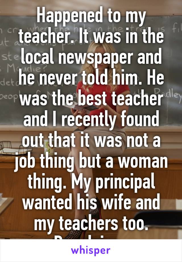 Happened to my teacher. It was in the local newspaper and he never told him. He was the best teacher and I recently found out that it was not a job thing but a woman thing. My principal wanted his wife and my teachers too. Repulsive. 