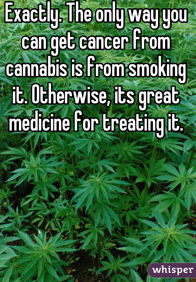 Exactly. The only way you can get cancer from cannabis is from smoking it. Otherwise, its great medicine for treating it.