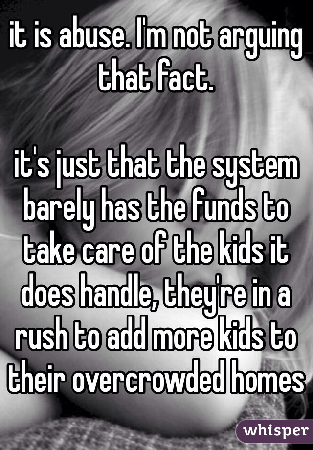 it is abuse. I'm not arguing that fact. 

it's just that the system barely has the funds to take care of the kids it does handle, they're in a rush to add more kids to their overcrowded homes