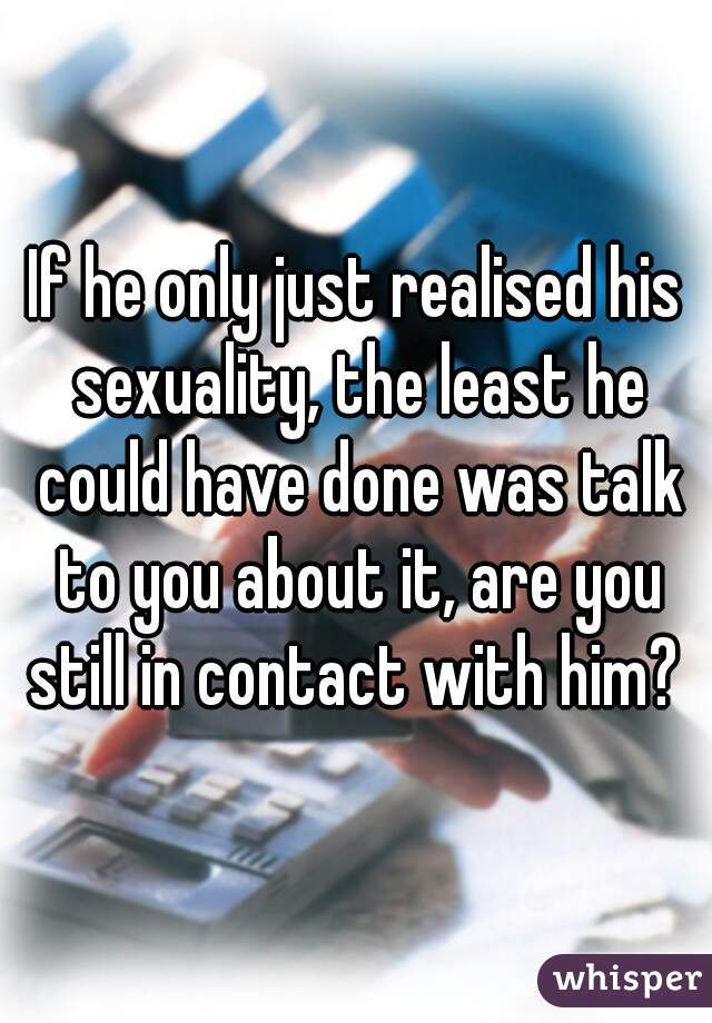 If he only just realised his sexuality, the least he could have done was talk to you about it, are you still in contact with him? 