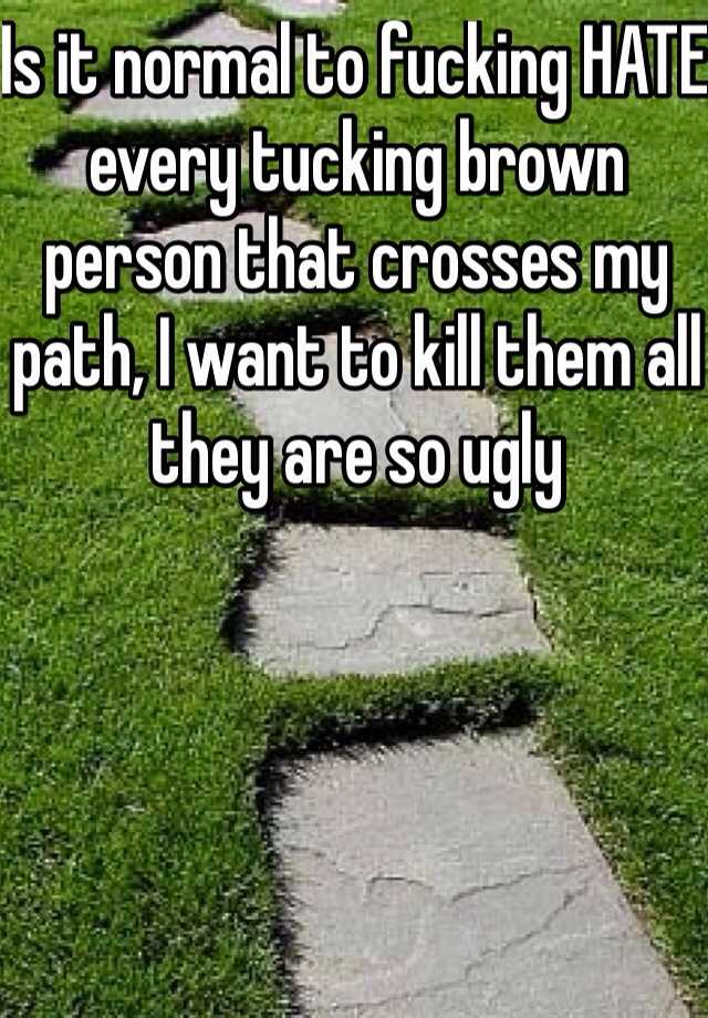 Is it normal to fucking HATE every tucking brown person that crosses my path, I want to kill them all they are so ugly
