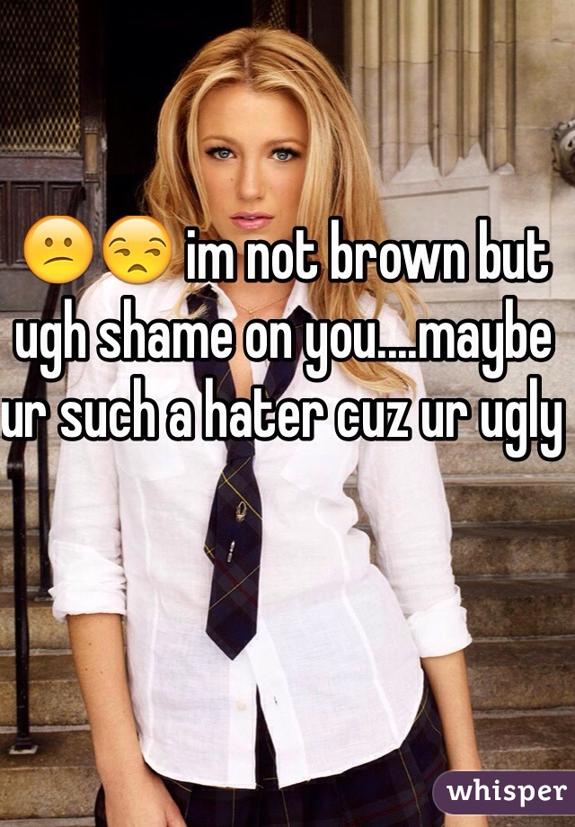 😕😒 im not brown but ugh shame on you....maybe ur such a hater cuz ur ugly 