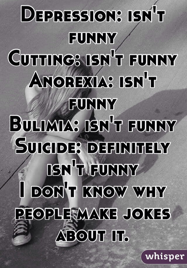 Depression: isn't funny
Cutting: isn't funny
Anorexia: isn't funny
Bulimia: isn't funny
Suicide: definitely isn't funny
I don't know why people make jokes about it. 