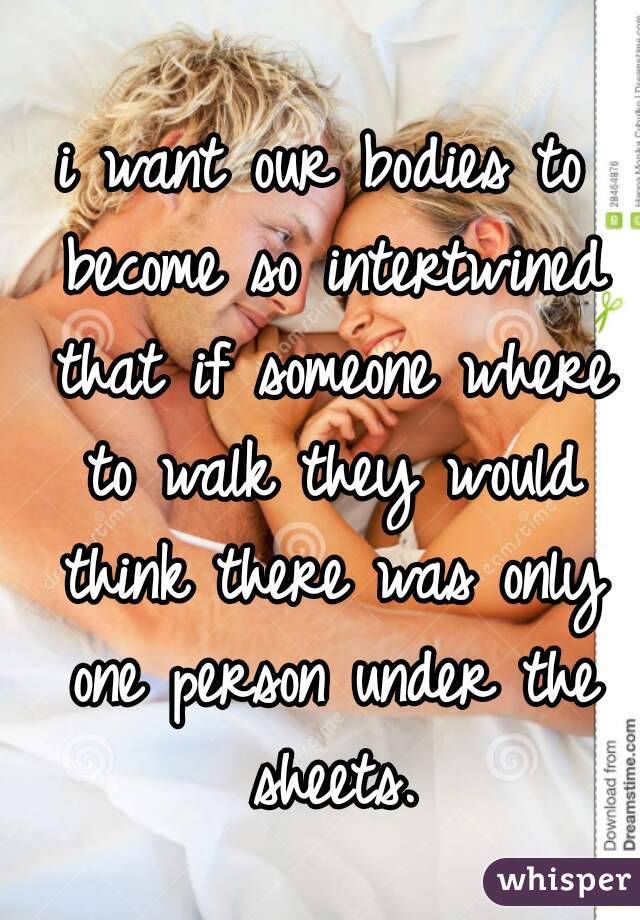 i want our bodies to become so intertwined that if someone where to walk they would think there was only one person under the sheets.