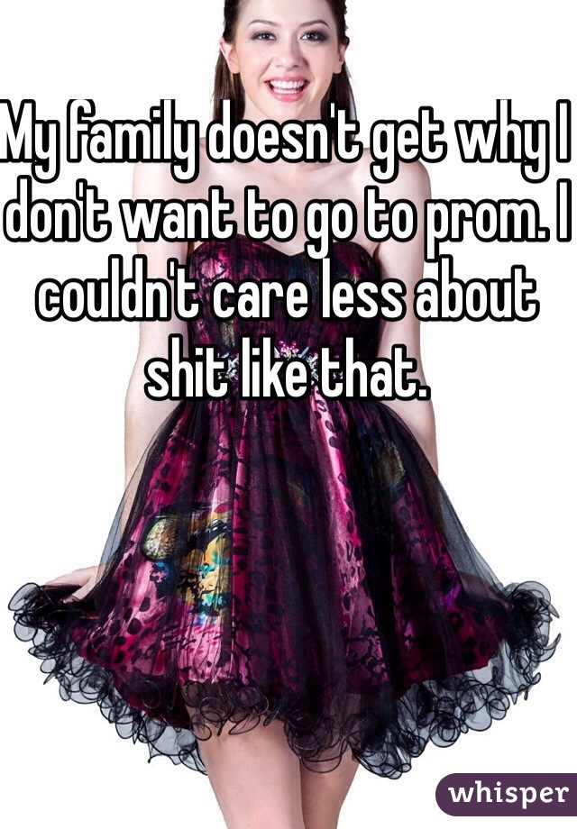 My family doesn't get why I don't want to go to prom. I couldn't care less about shit like that.