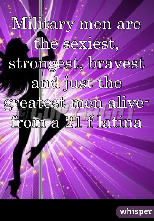 Military men are the sexiest, strongest, bravest and just the greatest men alive- from a 21 f latina