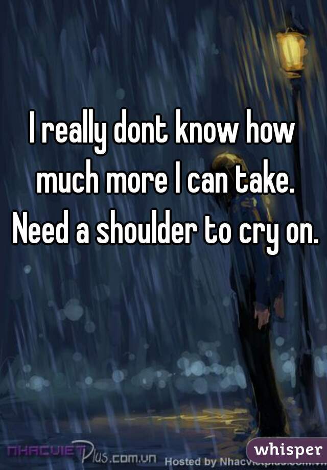 I really dont know how much more I can take. Need a shoulder to cry on.
