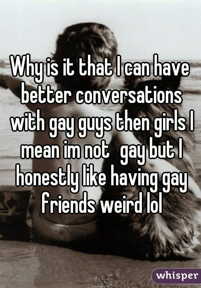 Why is it that I can have better conversations with gay guys then girls I mean im not	gay but I honestly like having gay friends weird lol