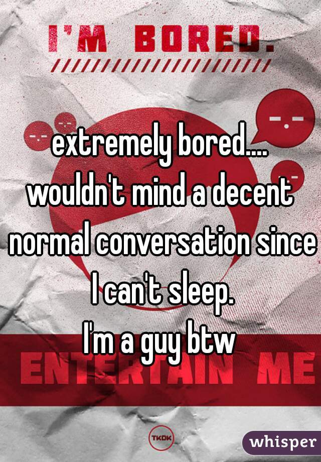extremely bored....
wouldn't mind a decent normal conversation since I can't sleep.

I'm a guy btw