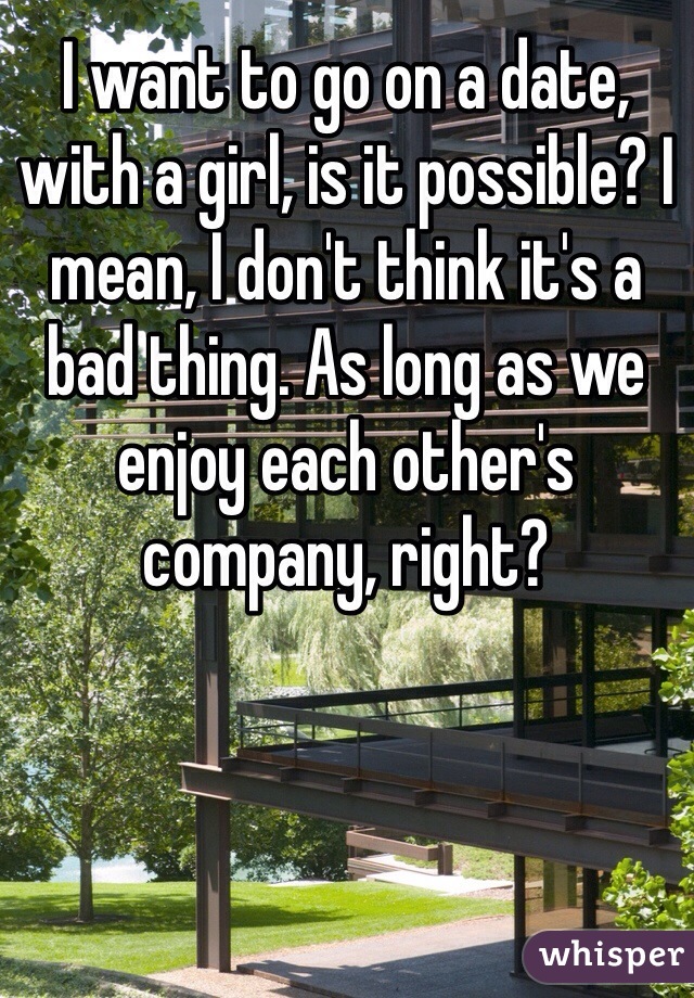 I want to go on a date, with a girl, is it possible? I mean, I don't think it's a bad thing. As long as we enjoy each other's company, right?