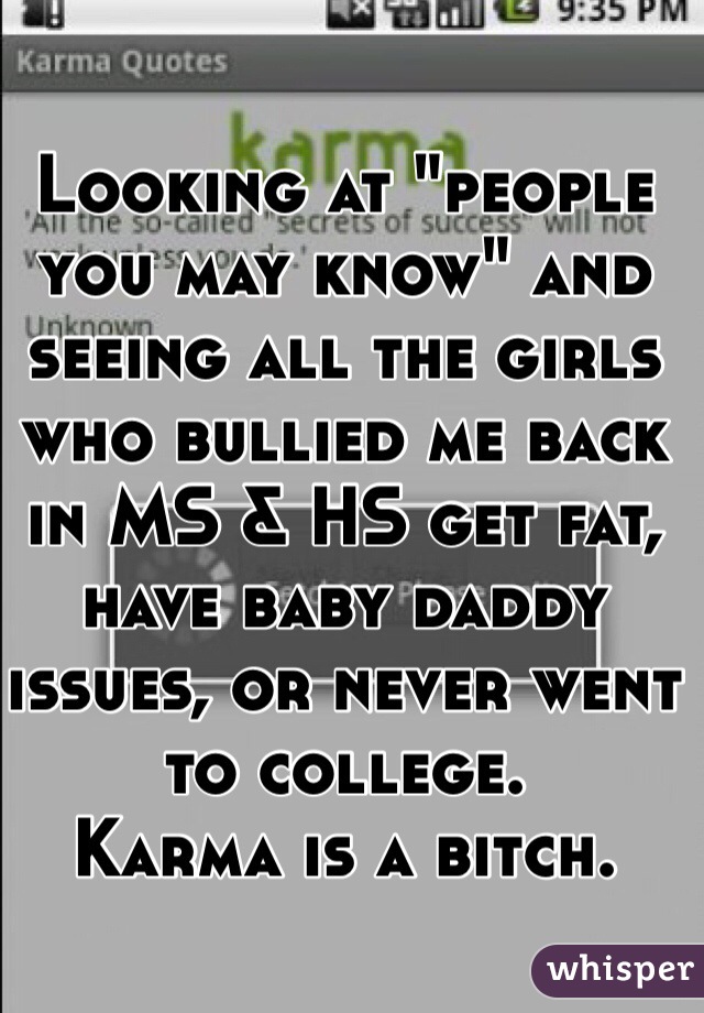 Looking at "people you may know" and seeing all the girls who bullied me back in MS & HS get fat, have baby daddy issues, or never went to college.
Karma is a bitch. 