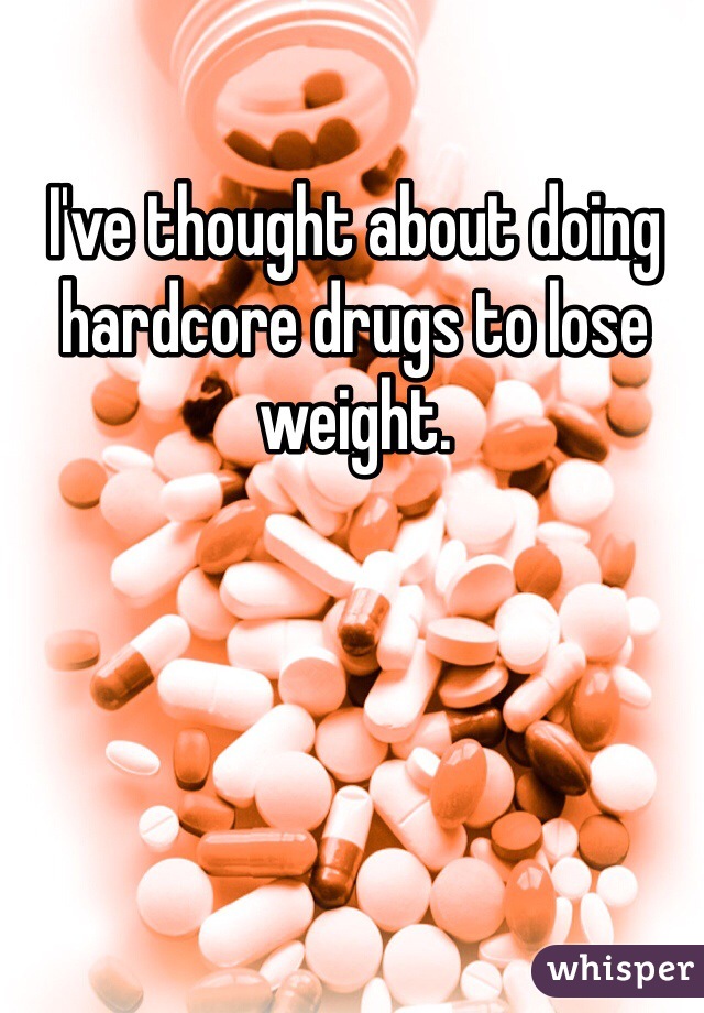 I've thought about doing hardcore drugs to lose weight.