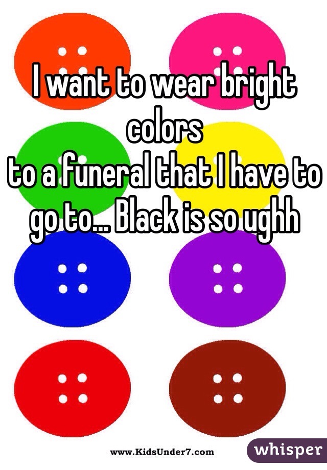 I want to wear bright colors
to a funeral that I have to go to... Black is so ughh