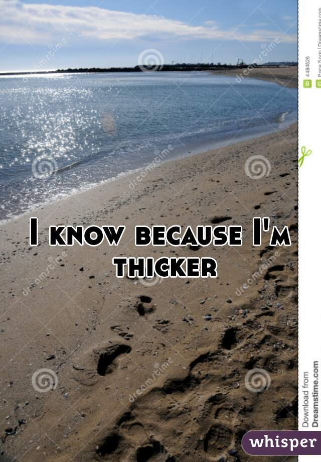 I know because I'm thicker