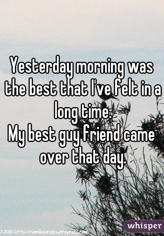 Yesterday morning was the best that I've felt in a long time.

My best guy friend came over that day.