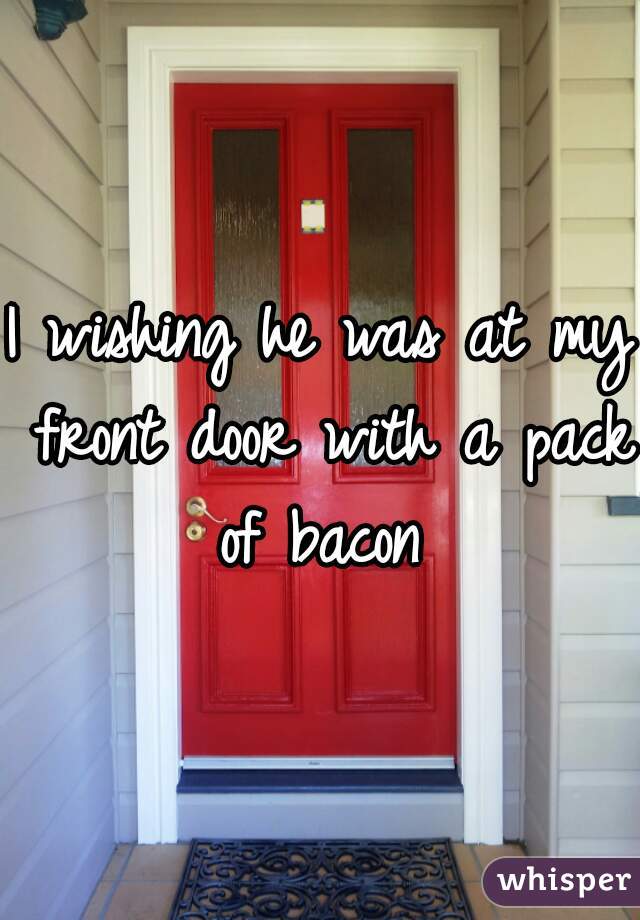 I wishing he was at my front door with a pack of bacon 