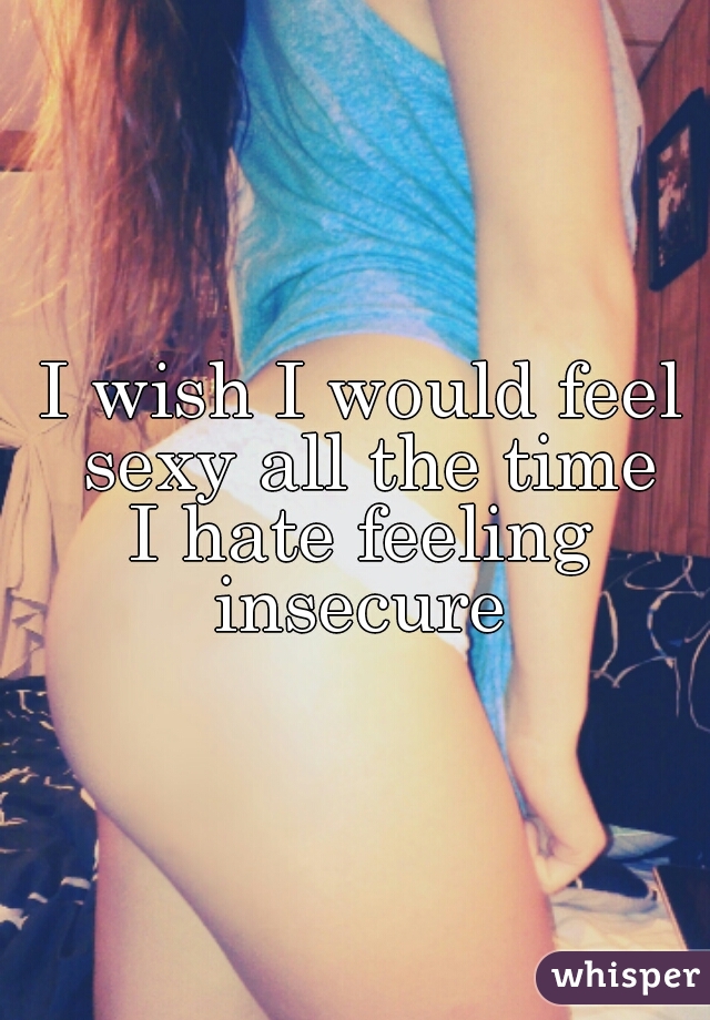 I wish I would feel sexy all the time
I hate feeling insecure 